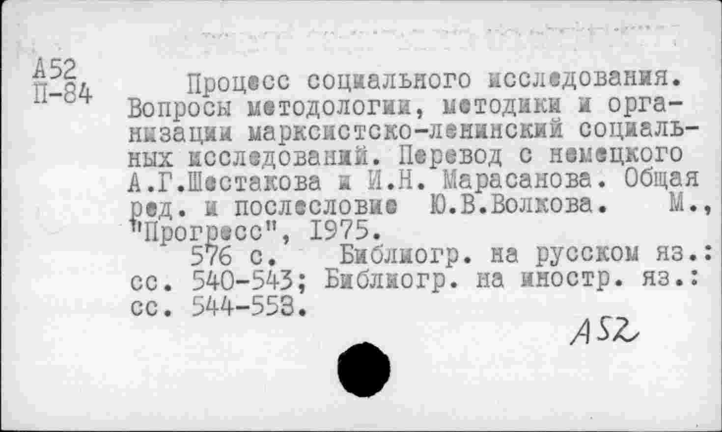 ﻿А 52
П-84
Процесс социального исследования. Вопросы методологии, методики и организации марксистско-ленинский социальных исследований. Перевод с немецкого А.Г.Шестакова и И.Н. Марасанова. Общая ред. и послесловие Ю.В.Волкова. М. "Прогресс”, 1975.
576 с. Библиогр. на русском яз. со. 540-543; Библиогр. на иностр, яз.:
5
сс. 544-553.
